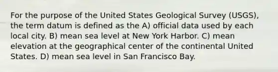 For the purpose of the United States Geological Survey (USGS), the term datum is defined as the A) official data used by each local city. B) mean sea level at New York Harbor. C) mean elevation at the geographical center of the continental United States. D) mean sea level in San Francisco Bay.