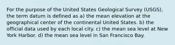 For the purpose of the United States Geological Survey (USGS), the term datum is defined as a) the mean elevation at the geographical center of the continental United States. b) the official data used by each local city. c) the mean sea level at New York Harbor. d) the mean sea level in San Francisco Bay.