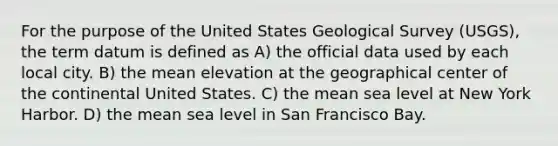 For the purpose of the United States Geological Survey (USGS), the term datum is defined as A) the official data used by each local city. B) the mean elevation at the geographical center of the continental United States. C) the mean sea level at New York Harbor. D) the mean sea level in San Francisco Bay.