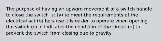 The purpose of having an upward movement of a switch handle to close the switch is: (a) to meet the requirements of the electrical act (b) because it is easier to operate when opening the switch (c) in indicates the condition of the circuit (d) to prevent the switch from closing due to gravity