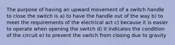 The purpose of having an upward movement of a switch handle to close the switch is a) to have the handle out of the way b) to meet the requirements of the electrical act c) because it is easier to operate when opening the switch d) it indicates the condition of the circuit e) to prevent the switch from closing due to gravity