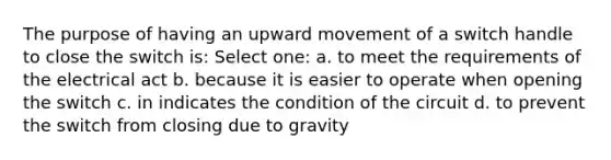 The purpose of having an upward movement of a switch handle to close the switch is: Select one: a. to meet the requirements of the electrical act b. because it is easier to operate when opening the switch c. in indicates the condition of the circuit d. to prevent the switch from closing due to gravity