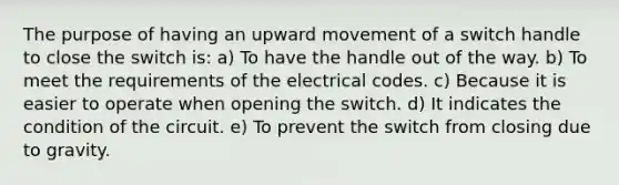 The purpose of having an upward movement of a switch handle to close the switch is: a) To have the handle out of the way. b) To meet the requirements of the electrical codes. c) Because it is easier to operate when opening the switch. d) It indicates the condition of the circuit. e) To prevent the switch from closing due to gravity.