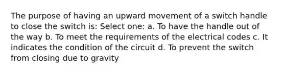 The purpose of having an upward movement of a switch handle to close the switch is: Select one: a. To have the handle out of the way b. To meet the requirements of the electrical codes c. It indicates the condition of the circuit d. To prevent the switch from closing due to gravity