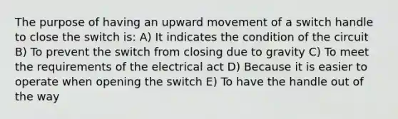 The purpose of having an upward movement of a switch handle to close the switch is: A) It indicates the condition of the circuit B) To prevent the switch from closing due to gravity C) To meet the requirements of the electrical act D) Because it is easier to operate when opening the switch E) To have the handle out of the way