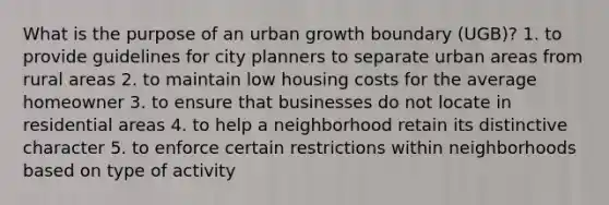 What is the purpose of an urban growth boundary (UGB)? 1. to provide guidelines for city planners to separate urban areas from rural areas 2. to maintain low housing costs for the average homeowner 3. to ensure that businesses do not locate in residential areas 4. to help a neighborhood retain its distinctive character 5. to enforce certain restrictions within neighborhoods based on type of activity