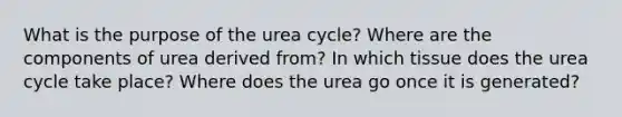 What is the purpose of the urea cycle? Where are the components of urea derived from? In which tissue does the urea cycle take place? Where does the urea go once it is generated?