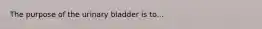 The purpose of the urinary bladder is to...