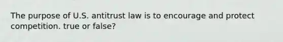 The purpose of U.S. antitrust law is to encourage and protect competition. true or false?