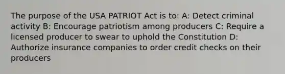 The purpose of the USA PATRIOT Act is to: A: Detect criminal activity B: Encourage patriotism among producers C: Require a licensed producer to swear to uphold the Constitution D: Authorize insurance companies to order credit checks on their producers