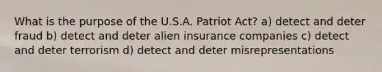 What is the purpose of the U.S.A. Patriot Act? a) detect and deter fraud b) detect and deter alien insurance companies c) detect and deter terrorism d) detect and deter misrepresentations