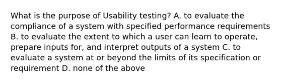 What is the purpose of Usability testing? A. to evaluate the compliance of a system with specified performance requirements B. to evaluate the extent to which a user can learn to operate, prepare inputs for, and interpret outputs of a system C. to evaluate a system at or beyond the limits of its specification or requirement D. none of the above