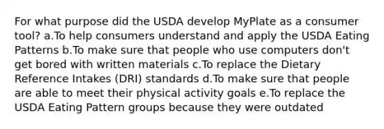 For what purpose did the USDA develop MyPlate as a consumer tool? a.To help consumers understand and apply the USDA Eating Patterns b.To make sure that people who use computers don't get bored with written materials c.To replace the Dietary Reference Intakes (DRI) standards d.To make sure that people are able to meet their physical activity goals e.To replace the USDA Eating Pattern groups because they were outdated