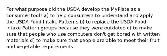 For what purpose did the USDA develop the MyPlate as a consumer tool? a) to help consumers to understand and apply the USDA Food Intake Patterns b) to replace the USDA Food Intake Pattern groups because they were outdated c) to make sure that people who use computers don't get bored with written materials d) to make sure that people are able to meet their fruit and vegetable requirements.