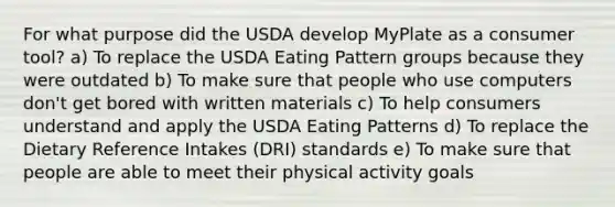 For what purpose did the USDA develop MyPlate as a consumer tool? a) To replace the USDA Eating Pattern groups because they were outdated b) To make sure that people who use computers don't get bored with written materials c) To help consumers understand and apply the USDA Eating Patterns d) To replace the Dietary Reference Intakes (DRI) standards e) To make sure that people are able to meet their physical activity goals