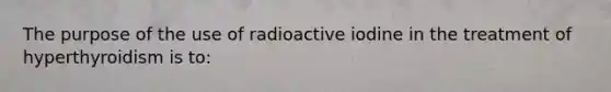 The purpose of the use of radioactive iodine in the treatment of hyperthyroidism is to: