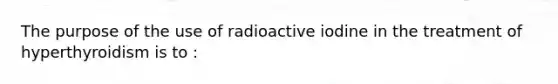 The purpose of the use of radioactive iodine in the treatment of hyperthyroidism is to :