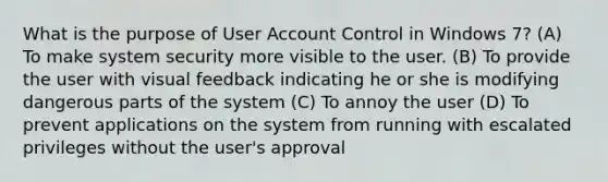 What is the purpose of User Account Control in Windows 7? (A) To make system security more visible to the user. (B) To provide the user with visual feedback indicating he or she is modifying dangerous parts of the system (C) To annoy the user (D) To prevent applications on the system from running with escalated privileges without the user's approval