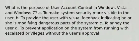 What is the purpose of User Account Control in Windows Vista and Windows 7? a. To make system security more visible to the user. b. To provide the user with visual feedback indicating he or she is modifying dangerous parts of the system c. To annoy the user d. To prevent application on the system from running with escalated privileges without the user's approval