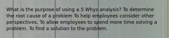 What is the purpose of using a 5 Whys analysis? To determine the root cause of a problem To help employees consider other perspectives. To allow employees to spend more time solving a problem. To find a solution to the problem.