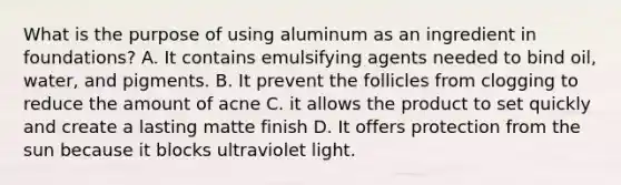 What is the purpose of using aluminum as an ingredient in foundations? A. It contains emulsifying agents needed to bind oil, water, and pigments. B. It prevent the follicles from clogging to reduce the amount of acne C. it allows the product to set quickly and create a lasting matte finish D. It offers protection from the sun because it blocks ultraviolet light.