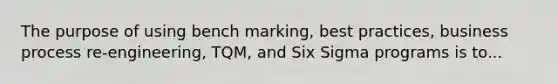 The purpose of using bench marking, best practices, business process re-engineering, TQM, and Six Sigma programs is to...