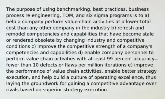 The purpose of using benchmarking, best practices, business process re-engineering, TQM, and six sigma programs is to a) help a company perform value chain activities at a lower total cost than any other company in the industry b) refresh and remodel competencies and capabilities that have become stale or rendered obsolete by changing industry and competitive conditions c) improve the competitive strength of a company's competencies and capabilities d) enable company personnel to perform value chain activities with at least 99 percent accuracy--fewer than 10 defects or flaws per million iterations e) improve the performance of value chain activities, enable better strategy execution, and help build a culture of operating excellence, thus laying the groundwork for gaining a competitive advantage over rivals based on superior strategy execution