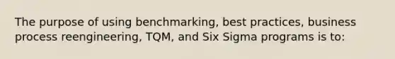 The purpose of using benchmarking, best practices, business process reengineering, TQM, and Six Sigma programs is to: