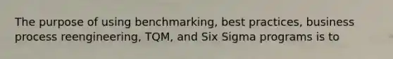 The purpose of using benchmarking, best practices, business process reengineering, TQM, and Six Sigma programs is to