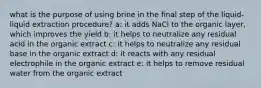 what is the purpose of using brine in the final step of the liquid-liquid extraction procedure? a: it adds NaCl to the organic layer, which improves the yield b: it helps to neutralize any residual acid in the organic extract c: it helps to neutralize any residual base in the organic extract d: it reacts with any residual electrophile in the organic extract e: it helps to remove residual water from the organic extract