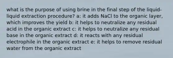 what is the purpose of using brine in the final step of the liquid-liquid extraction procedure? a: it adds NaCl to the organic layer, which improves the yield b: it helps to neutralize any residual acid in the organic extract c: it helps to neutralize any residual base in the organic extract d: it reacts with any residual electrophile in the organic extract e: it helps to remove residual water from the organic extract