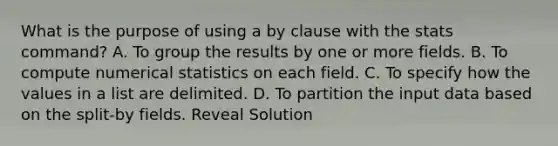 What is the purpose of using a by clause with the stats command? A. To group the results by one or more fields. B. To compute numerical statistics on each field. C. To specify how the values in a list are delimited. D. To partition the input data based on the split-by fields. Reveal Solution