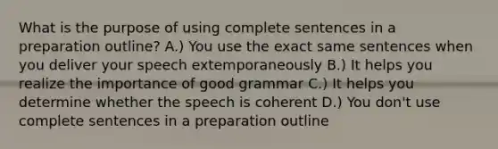 What is the purpose of using complete sentences in a preparation outline? A.) You use the exact same sentences when you deliver your speech extemporaneously B.) It helps you realize the importance of good grammar C.) It helps you determine whether the speech is coherent D.) You don't use complete sentences in a preparation outline