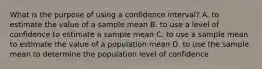 What is the purpose of using a confidence interval? A. to estimate the value of a sample mean B. to use a level of confidence to estimate a sample mean C. to use a sample mean to estimate the value of a population mean D. to use the sample mean to determine the population level of confidence