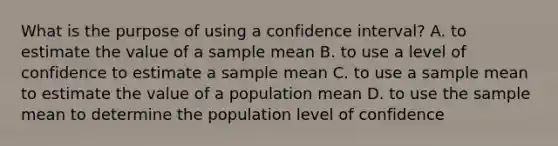 What is the purpose of using a confidence interval? A. to estimate the value of a sample mean B. to use a level of confidence to estimate a sample mean C. to use a sample mean to estimate the value of a population mean D. to use the sample mean to determine the population level of confidence