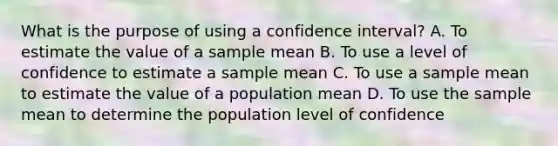 What is the purpose of using a confidence interval? A. To estimate the value of a sample mean B. To use a level of confidence to estimate a sample mean C. To use a sample mean to estimate the value of a population mean D. To use the sample mean to determine the population level of confidence