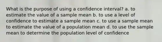 What is the purpose of using a confidence interval? a. to estimate the value of a sample mean b. to use a level of confidence to estimate a sample mean c. to use a sample mean to estimate the value of a population mean d. to use the sample mean to determine the population level of confidence