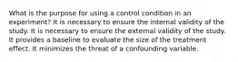 What is the purpose for using a control condition in an experiment? It is necessary to ensure the internal validity of the study. It is necessary to ensure the external validity of the study. It provides a baseline to evaluate the size of the treatment effect. It minimizes the threat of a confounding variable.