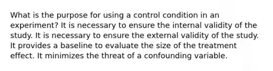 What is the purpose for using a control condition in an experiment? It is necessary to ensure the internal validity of the study. It is necessary to ensure the external validity of the study. It provides a baseline to evaluate the size of the treatment effect. It minimizes the threat of a confounding variable.