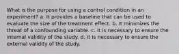 What is the purpose for using a control condition in an experiment? a. It provides a baseline that can be used to evaluate the size of the treatment effect. b. It minimizes the threat of a confounding variable. c. It is necessary to ensure the internal validity of the study. d. It is necessary to ensure the external validity of the study.