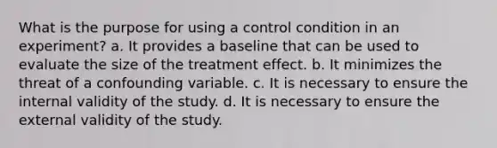 What is the purpose for using a control condition in an experiment? a. It provides a baseline that can be used to evaluate the size of the treatment effect. b. It minimizes the threat of a confounding variable. c. It is necessary to ensure the internal validity of the study. d. It is necessary to ensure the external validity of the study.