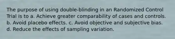 The purpose of using double-blinding in an Randomized Control Trial is to a. Achieve greater comparability of cases and controls. b. Avoid placebo effects. c. Avoid objective and subjective bias. d. Reduce the effects of sampling variation.