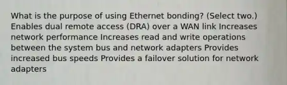 What is the purpose of using Ethernet bonding? (Select two.) Enables dual remote access (DRA) over a WAN link Increases network performance Increases read and write operations between the system bus and network adapters Provides increased bus speeds Provides a failover solution for network adapters