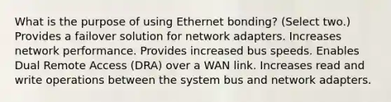 What is the purpose of using Ethernet bonding? (Select two.) Provides a failover solution for network adapters. Increases network performance. Provides increased bus speeds. Enables Dual Remote Access (DRA) over a WAN link. Increases read and write operations between the system bus and network adapters.