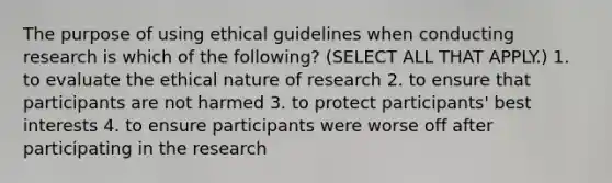 The purpose of using ethical guidelines when conducting research is which of the following? (SELECT ALL THAT APPLY.) 1. to evaluate the ethical nature of research 2. to ensure that participants are not harmed 3. to protect participants' best interests 4. to ensure participants were worse off after participating in the research