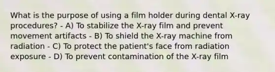 What is the purpose of using a film holder during dental X-ray procedures? - A) To stabilize the X-ray film and prevent movement artifacts - B) To shield the X-ray machine from radiation - C) To protect the patient's face from radiation exposure - D) To prevent contamination of the X-ray film