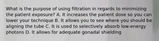 What is the purpose of using filtration in regards to minimizing the patient exposure? A. It increases the patient dose so you can lower your technique B. It allows you to see where you should be aligning the tube C. It is used to selectively absorb low-energy photons D. It allows for adequate gonadal shielding