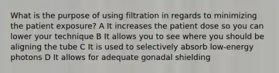 What is the purpose of using filtration in regards to minimizing the patient exposure? A It increases the patient dose so you can lower your technique B It allows you to see where you should be aligning the tube C It is used to selectively absorb low-energy photons D It allows for adequate gonadal shielding