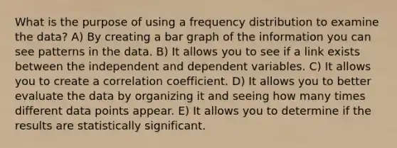 What is the purpose of using a frequency distribution to examine the data? A) By creating a bar graph of the information you can see patterns in the data. B) It allows you to see if a link exists between the independent and dependent variables. C) It allows you to create a correlation coefficient. D) It allows you to better evaluate the data by organizing it and seeing how many times different data points appear. E) It allows you to determine if the results are statistically significant.