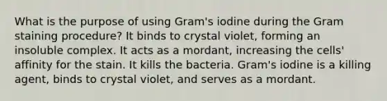 What is the purpose of using Gram's iodine during the Gram staining procedure? It binds to crystal violet, forming an insoluble complex. It acts as a mordant, increasing the cells' affinity for the stain. It kills the bacteria. Gram's iodine is a killing agent, binds to crystal violet, and serves as a mordant.